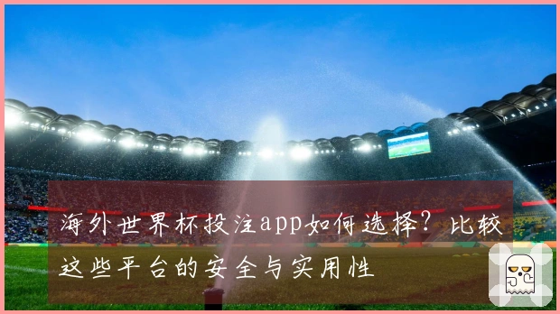 海外世界杯投注app如何选择？比较这些平台的安全与实用性