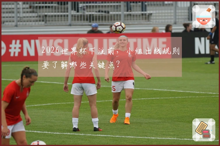 2026世界杯下注前，小组出线规则要了解哪些关键点？