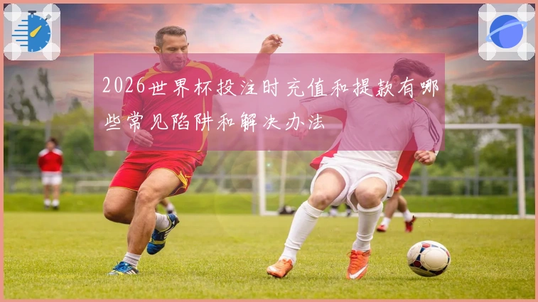 2026世界杯投注时充值和提款有哪些常见陷阱和解决办法
